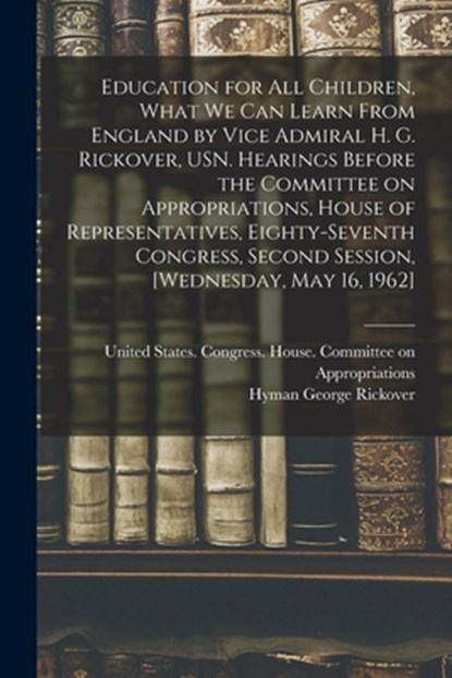 Education for all Children, What we can Learn From England by Vice Admiral H. G. Rickover, USN. Hearings Before the Committee on Appropriations, House, United States Congress House Commi - Paperback - 9781016085588
