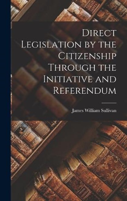 Direct Legislation by the Citizenship Through the Initiative and Referendum, James William Sullivan - Gebonden - 9781016093378