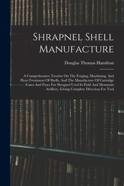 Shrapnel Shell Manufacture: A Comprehensive Treatise On The Forging, Machining, And Heat-treatment Of Shells, And The Manufacture Of Cartridge Cas, Douglas Thomas Hamilton - Paperback - 9781016182195