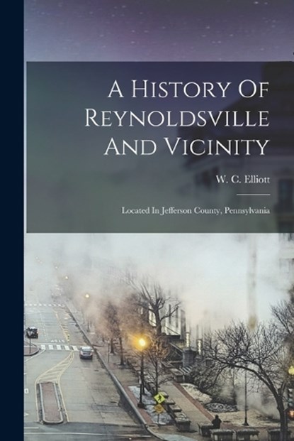 A History Of Reynoldsville And Vicinity: Located In Jefferson County, Pennsylvania, W. C. Elliott - Paperback - 9781016366977