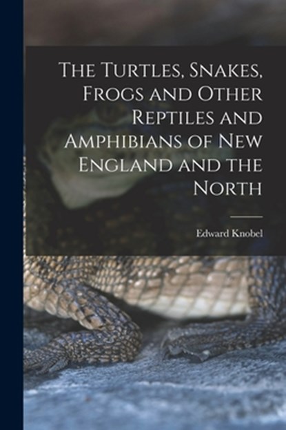 The Turtles, Snakes, Frogs and Other Reptiles and Amphibians of New England and the North, Edward Knobel - Paperback - 9781016527859