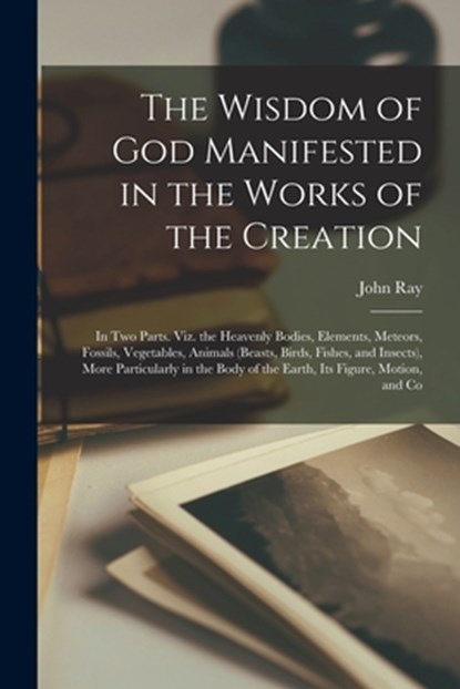 The Wisdom of God Manifested in the Works of the Creation: In Two Parts. Viz. the Heavenly Bodies, Elements, Meteors, Fossils, Vegetables, Animals (Be, John Ray - Paperback - 9781016572965