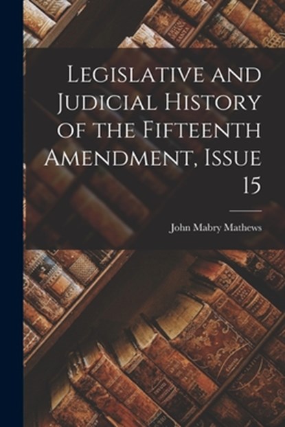 Legislative and Judicial History of the Fifteenth Amendment, Issue 15, John Mabry Mathews - Paperback - 9781016690706