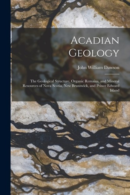 Acadian Geology: The Geological Structure, Organic Remains, and Mineral Resources of Nova Scotia, New Brunswick, and Prince Edward Island, John William Dawson - Paperback - 9781016699754