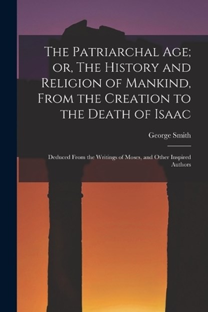 The Patriarchal age; or, The History and Religion of Mankind, From the Creation to the Death of Isaac: Deduced From the Writings of Moses, and Other I, George Smith - Paperback - 9781016857956