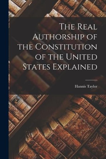The Real Authorship of the Constitution of the United States Explained, Hannis Taylor - Paperback - 9781017074864