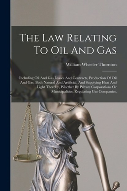 The Law Relating To Oil And Gas: Including Oil And Gas Leases And Contracts, Production Of Oil And Gas, Both Natural And Artificial, And Supplying Hea, William Wheeler Thornton - Paperback - 9781017253399