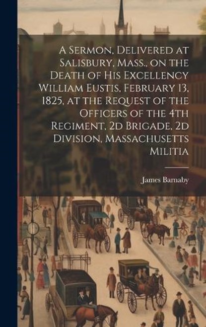 A Sermon, Delivered at Salisbury, Mass., on the Death of His Excellency William Eustis, February 13, 1825, at the Request of the Officers of the 4th Regiment, 2d Brigade, 2d Division, Massachusetts Mi, Barnaby James 1787-1877 - Gebonden - 9781019935446