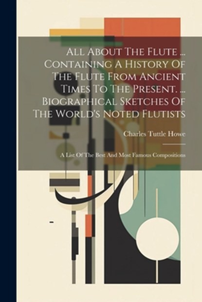 All About The Flute ... Containing A History Of The Flute From Ancient Times To The Present. ... Biographical Sketches Of The World's Noted Flutists:, Charles Tuttle Howe - Paperback - 9781021181176