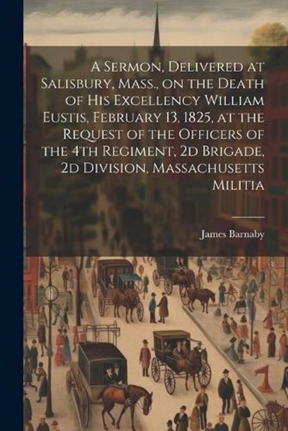 A Sermon, Delivered at Salisbury, Mass., on the Death of His Excellency William Eustis, February 13, 1825, at the Request of the Officers of the 4th Regiment, 2d Brigade, 2d Division, Massachusetts Mi, Barnaby James 1787-1877 - Paperback - 9781021487193