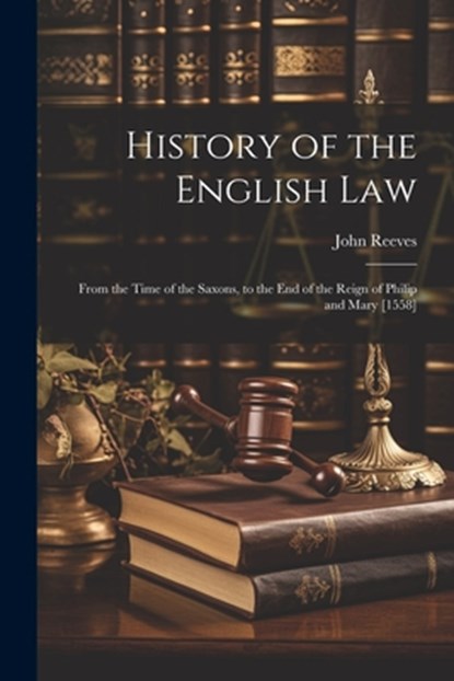 History of the English Law: From the Time of the Saxons, to the End of the Reign of Philip and Mary [1558], John Reeves - Paperback - 9781021704849