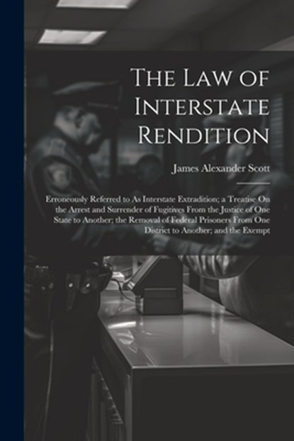 The Law of Interstate Rendition: Erroneously Referred to As Interstate Extradition; a Treatise On the Arrest and Surrender of Fugitives From the Justi, James Alexander Scott - Paperback - 9781021722829
