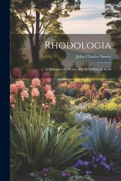 Rhodologia: A Discourse on Roses, and the Odour of Rose, John Charles Sawer - Paperback - 9781022105843
