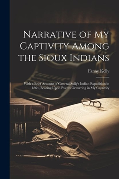 Narrative of my Captivity Among the Sioux Indians: With a Brief Account of General Sully's Indian Expedition in 1864, Bearing Upon Events Occurring in, Fanny Kelly - Paperback - 9781022241374