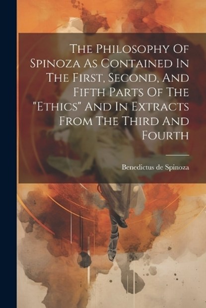 The Philosophy Of Spinoza As Contained In The First, Second, And Fifth Parts Of The "ethics" And In Extracts From The Third And Fourth, Benedictus De Spinoza - Paperback - 9781022338227