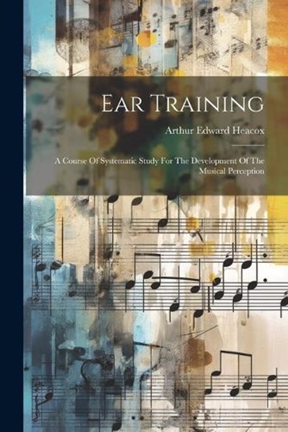 Ear Training: A Course Of Systematic Study For The Development Of The Musical Perception, Arthur Edward Heacox - Paperback - 9781022387683