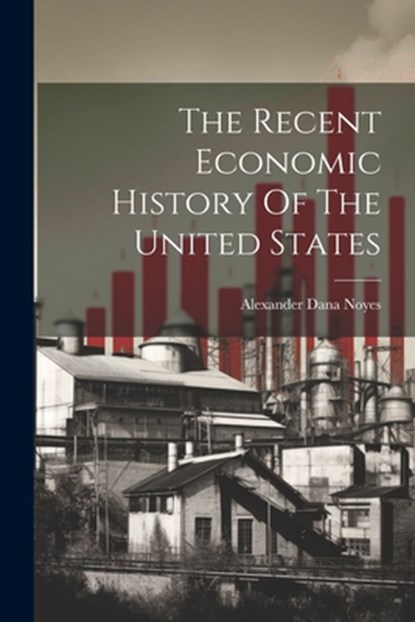 The Recent Economic History Of The United States, Alexander Dana Noyes - Paperback - 9781022395374