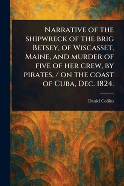 Narrative of the Shipwreck of the Brig Betsey, of Wiscasset, Maine, and Murder of Five of Her Crew, by Pirates, / on the Coast of Cuba, Dec. 1824., Daniel Collins - Paperback - 9781023065467