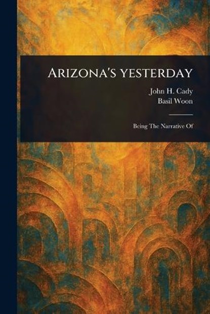 Arizona's Yesterday, John H (John Henry) Cady ; Basil Woon - Paperback - 9781023251907