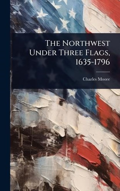 The Northwest Under Three Flags, 1635-1796, Charles Moore - Gebonden - 9781023698054