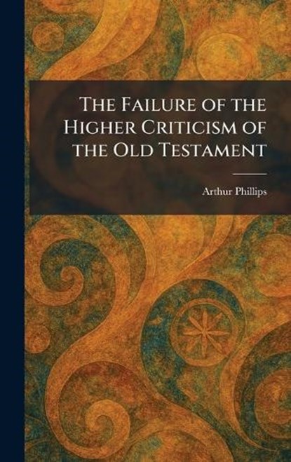 The Failure of the Higher Criticism of the Old Testament, Arthur Phillips - Gebonden - 9781025647005