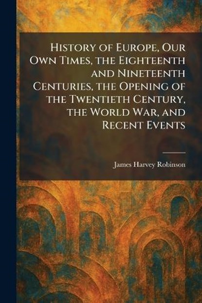 History of Europe, Our Own Times, the Eighteenth and Nineteenth Centuries, the Opening of the Twentieth Century, the World War, and Recent Events, James Harvey Robinson - Paperback - 9781025718347