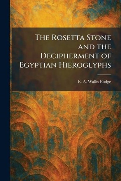 The Rosetta Stone and the Decipherment of Egyptian Hieroglyphs, E a Wallis Budge - Paperback - 9781025962610
