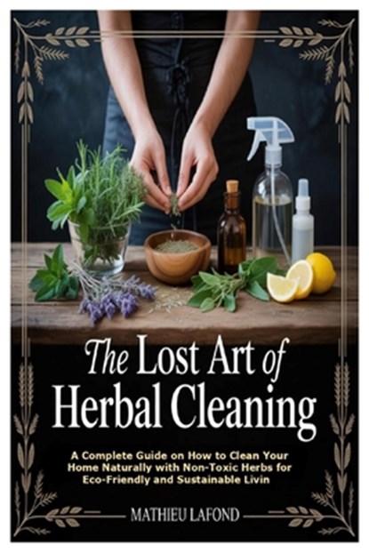 The Lost Art of Herbal Cleaning: A Complete Guide on How to Clean Your Home Naturally with Non-Toxic Herbs for Eco-Friendly and Sustainable Living, Mathieu LaFond - Paperback - 9781105841019