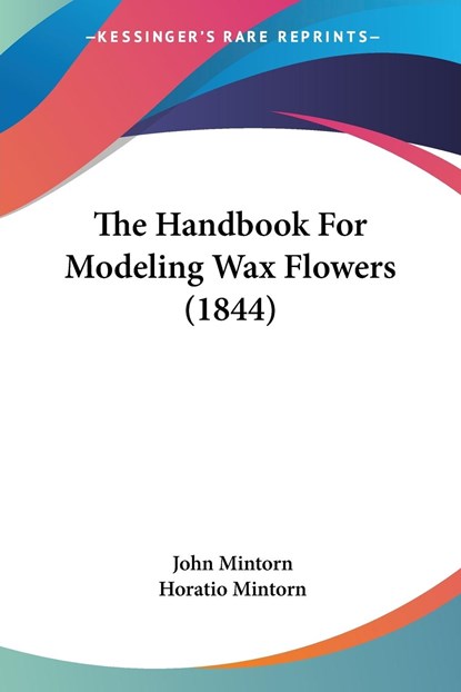 The Handbook For Modeling Wax Flowers (1844), Horatio Mintorn ;  John Mintorn - Paperback - 9781120887641