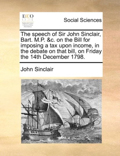 The Speech of Sir John Sinclair, Bart. M.P. &c. on the Bill for Imposing a Tax Upon Income, in the Debate on That Bill, on Friday the 14th December 1798., John Sinclair - Paperback - 9781140859529