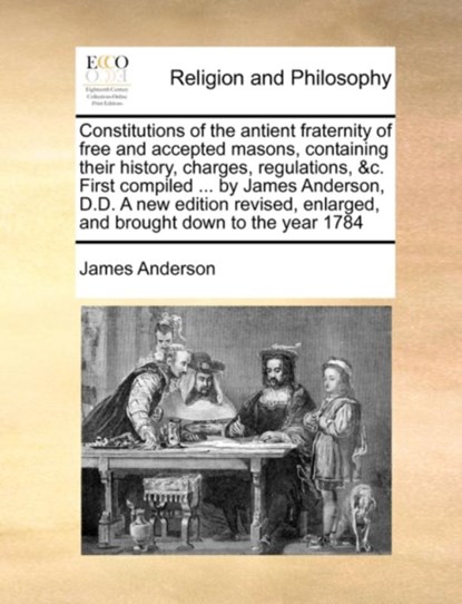 Constitutions of the Antient Fraternity of Free and Accepted Masons, Containing Their History, Charges, Regulations, &C. First Compiled ... by James Anderson, D.D. a New Edition Revised, Enlarged, and Brought Down to the Year 1784, James Anderson - Paperback - 9781171023364