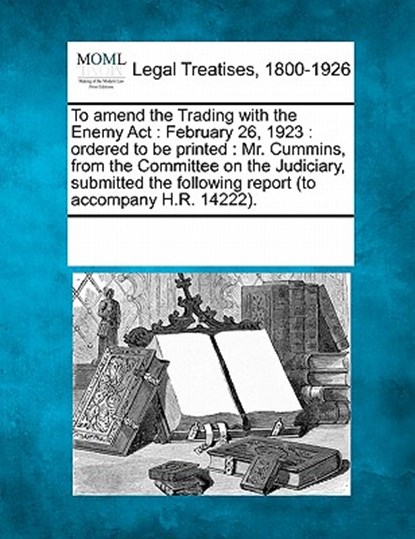 To Amend the Trading with the Enemy ACT: February 26, 1923: Ordered to Be Printed: Mr. Cummins, from the Committee on the Judiciary, Submitted the Fol, Multiple Contributors - Paperback - 9781241018962