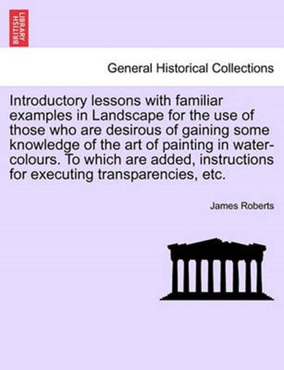 Introductory lessons with familiar examples in Landscape for the use of those who are desirous of gaining some knowledge of the art of painting in water-colours. To which are added, instructions for e, Roberts, James - Paperback - 9781241358266