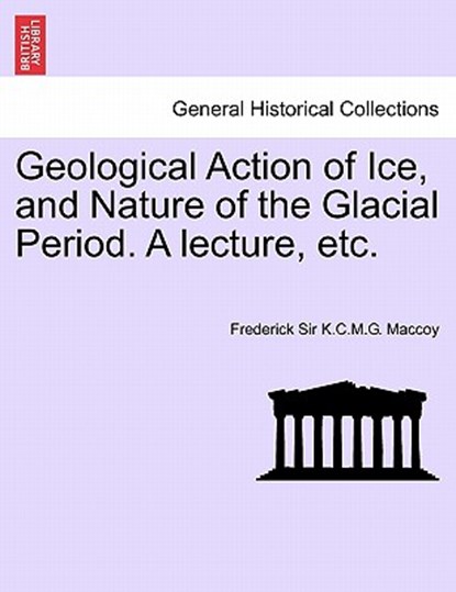 Geological Action of Ice, and Nature of the Glacial Period. a Lecture, Etc., Frederick Sir K C M G Maccoy - Paperback - 9781241521790