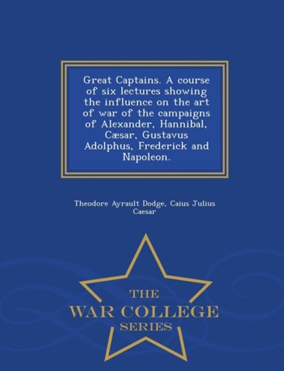 Great Captains. a Course of Six Lectures Showing the Influence on the Art of War of the Campaigns of Alexander, Hannibal, Caesar, Gustavus Adolphus, Frederick and Napoleon. - War College Series, Theodore Ayrault Dodge ; Caius Julius Caesar - Paperback - 9781296020897