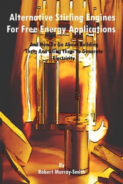 Alternative Stirling Engines For Free Energy Applications And How To Go About Building Them And Using Them To Generate Electricity, Robert Murray-Smith - Ebook - 9781301632008