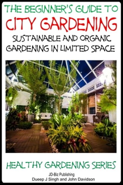 A Beginner’s Guide to City Gardening: Sustainable and Organic Gardening In Limited Space, Dueep Jyot Singh ; John Davidson - Ebook - 9781311182012