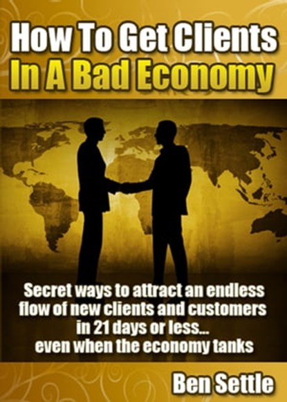 How to Get Clients in a Bad Economy: Secret Ways to Attract an Endless Flow of New Clients and Customers in 21 Days or Less... Even When the Economy Tanks!, Ben Settle - Ebook - 9781311530837