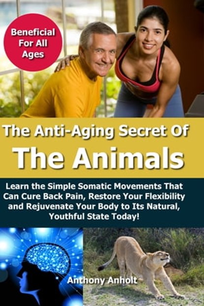 Anti Aging Secret of the Animals – Learn the Simple Somatic Movements That Can Cure Back Pain, Restore Your Flexibility and Rejuvenate Your Body to Its Natural, Youthful State Today!, Anthony Anholt - Ebook - 9781311660190