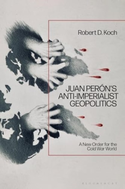 Juan Peron’s Anti-Imperialist Geopolitics, Robert D. (Independent Scholar Koch - Gebonden - 9781350460942
