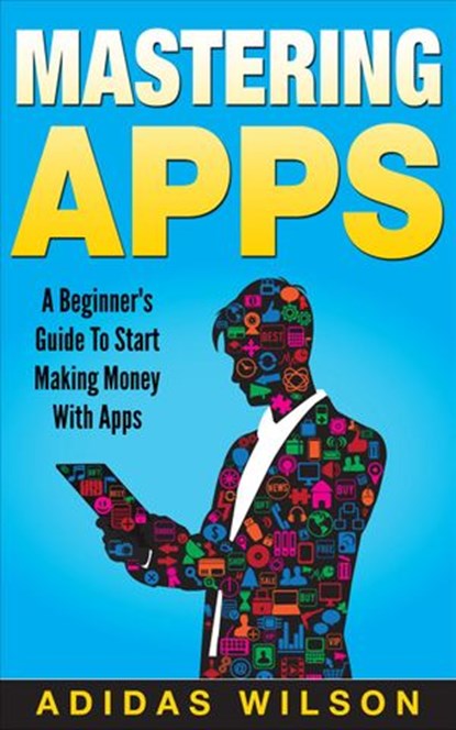 Mastering Apps: A Beginner's Guide To Start Making Money With Apps, Adidas Wilson - Ebook - 9781386010852
