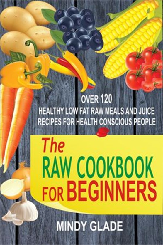 The Raw Cookbook For Beginners: Over 120 Healthy Low Fat Raw Meals And Juice Recipes For Health Conscious People