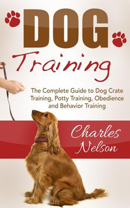 Dog Training: The Complete Guide to Dog Crate Training, Potty Training, Obedience and Behavior Training, Charles Nelson - Ebook - 9781386058618