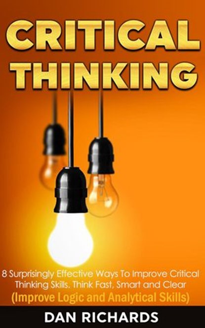 Critical Thinking: 8 Surprisingly Effective Ways To Improve Critical Thinking Skills. Think Fast, Smart and Clear (Improve Logic and Analytical Skills), Dan Richards - Ebook - 9781386074359