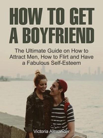 How To Get A Boyfriend: The Ultimate Guide on How to Attract Men, How to Flirt and Have a Fabulous Self-Esteem, Victoria Alexander - Ebook - 9781386082217