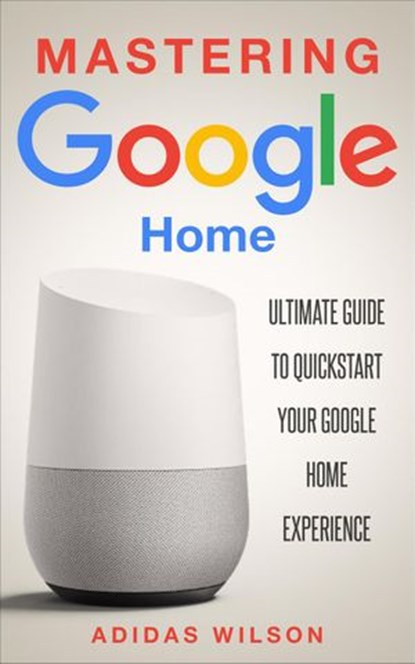 Mastering Google Home - Ultimate Guide To Quickstart Your Google Home Experience, Adidas Wilson - Ebook - 9781386121572