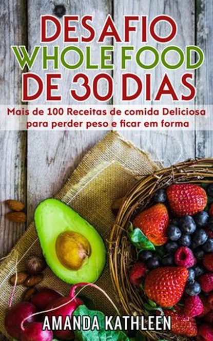 Desafio Whole Food de 30 Dias: Mais de 100 Receitas de comida Deliciosa para perder peso e ficar em forma, Amanda Kathleen - Ebook - 9781386172444