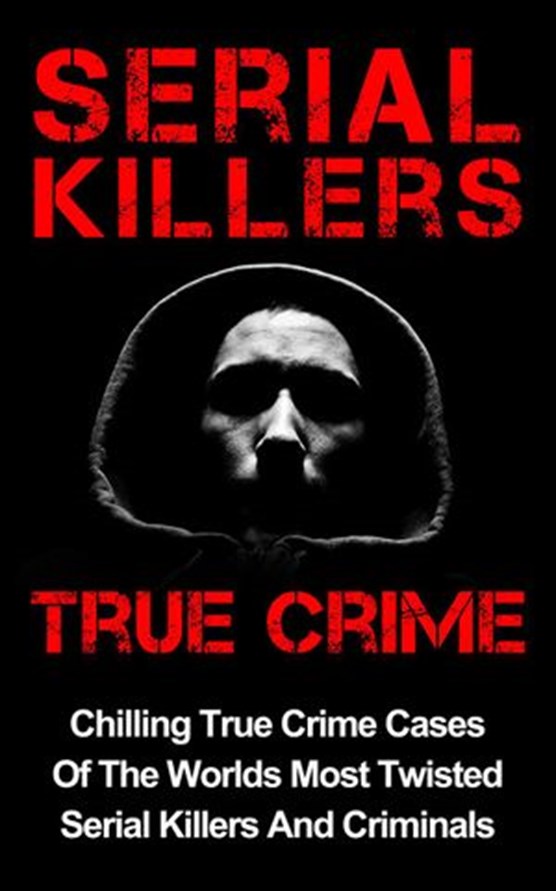 Serial Killers True Crime: Chilling True Crime Cases Of The Worlds Most Twisted Serial Killers And Criminals