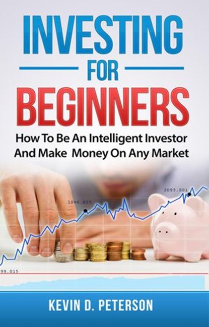 Investing for Beginners: How To Be An Intelligent Investor And Make Money On Any Market, Kevin D. Peterson - Ebook - 9781386190066