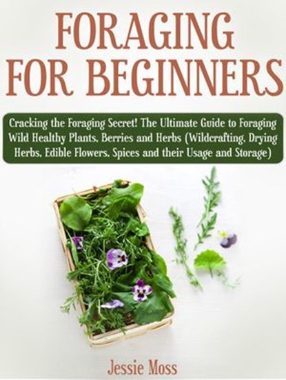 Foraging for Beginners: Cracking the Foraging Secret! The Ultimate Guide to Foraging Wild Healthy Plants, Berries and Herbs (Wildcrafting, Drying Herbs, Edible Flowers, Spices and their Usage), Jessie Moss - Ebook - 9781386209430